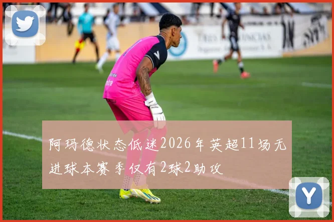 阿玛德状态低迷2026年英超11场无进球本赛季仅有2球2助攻