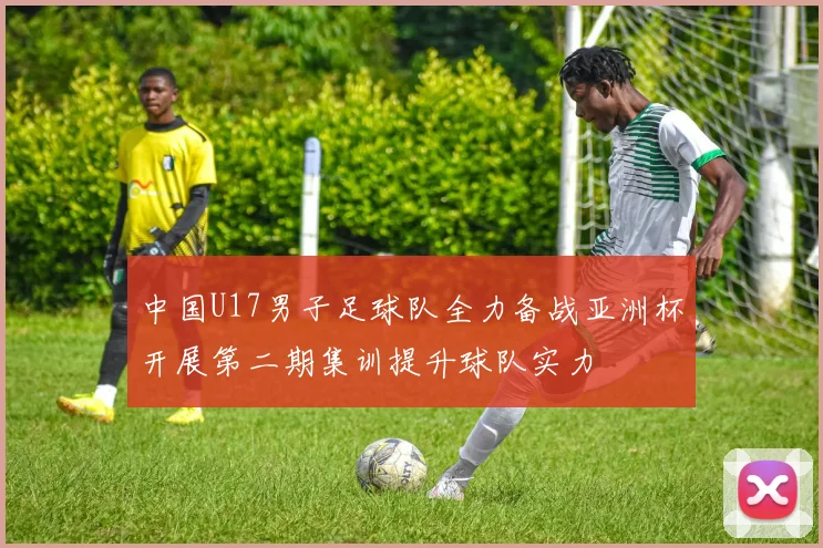 中国U17男子足球队全力备战亚洲杯开展第二期集训提升球队实力
