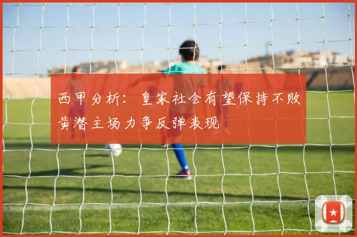 西甲分析：皇家社会有望保持不败黄潜主场力争反弹表现