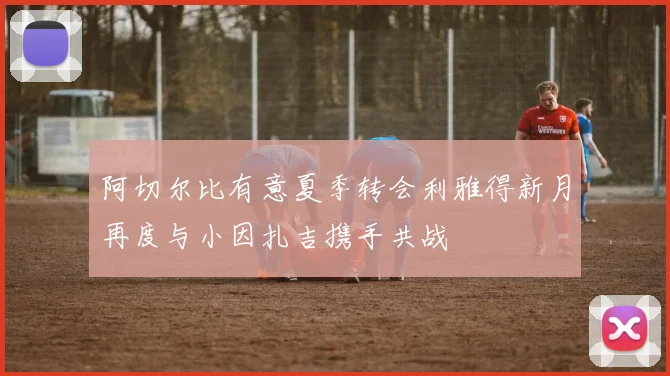 阿切尔比有意夏季转会利雅得新月再度与小因扎吉携手共战