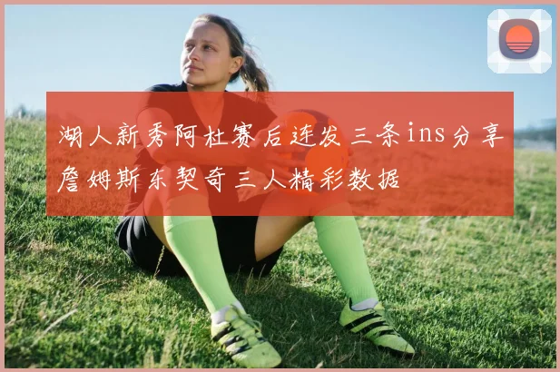 湖人新秀阿杜赛后连发三条ins分享詹姆斯东契奇三人精彩数据