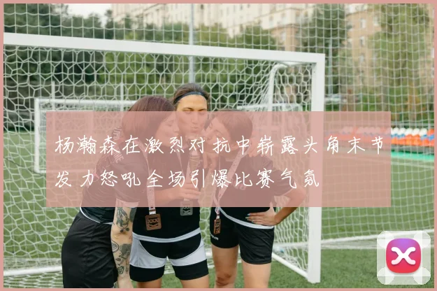 杨瀚森在激烈对抗中崭露头角末节发力怒吼全场引爆比赛气氛
