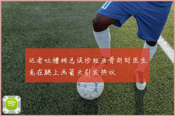 记者吐槽姆总误诊经历骨折时医生竟在腿上画箭头引发热议